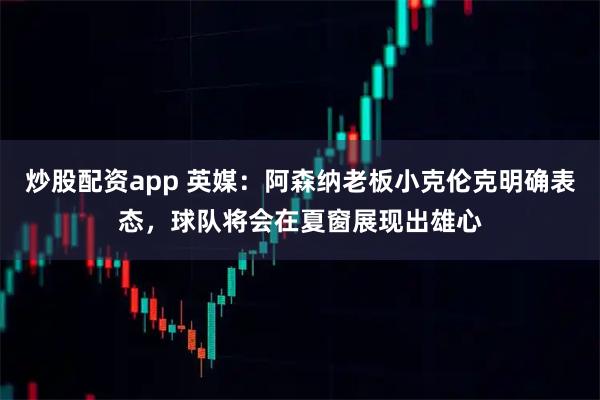 炒股配资app 英媒：阿森纳老板小克伦克明确表态，球队将会在夏窗展现出雄心