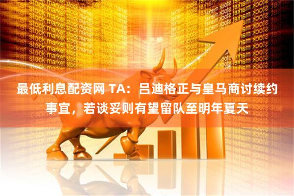 最低利息配资网 TA：吕迪格正与皇马商讨续约事宜，若谈妥则有望留队至明年夏天