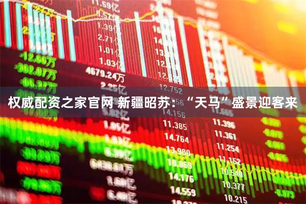 权威配资之家官网 新疆昭苏：“天马”盛景迎客来