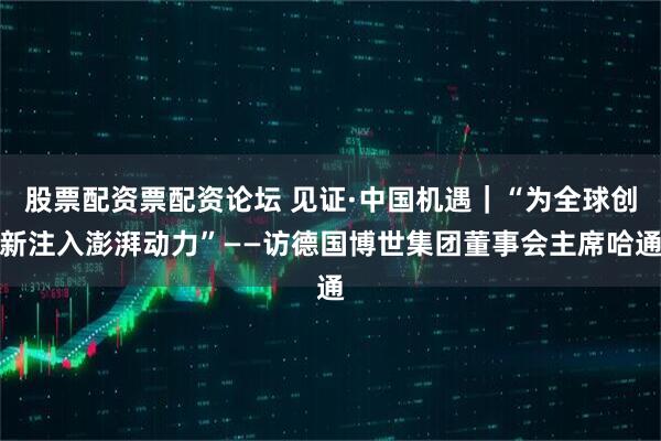 股票配资票配资论坛 见证·中国机遇｜“为全球创新注入澎湃动力”——访德国博世集团董事会主席哈通