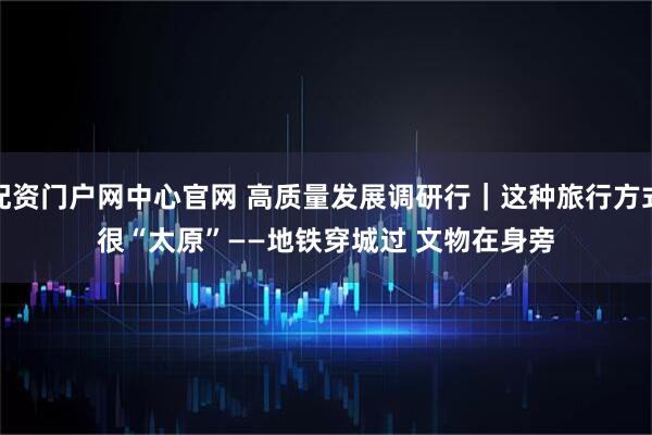 配资门户网中心官网 高质量发展调研行｜这种旅行方式很“太原”——地铁穿城过 文物在身旁
