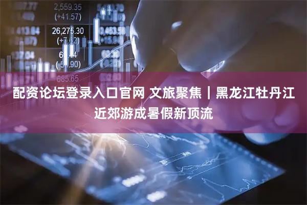 配资论坛登录入口官网 文旅聚焦｜黑龙江牡丹江近郊游成暑假新顶流