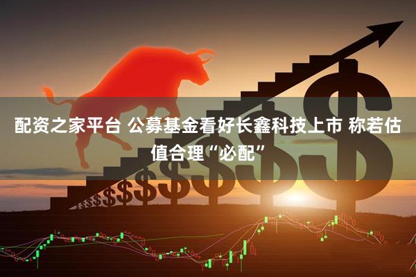 配资之家平台 公募基金看好长鑫科技上市 称若估值合理“必配”