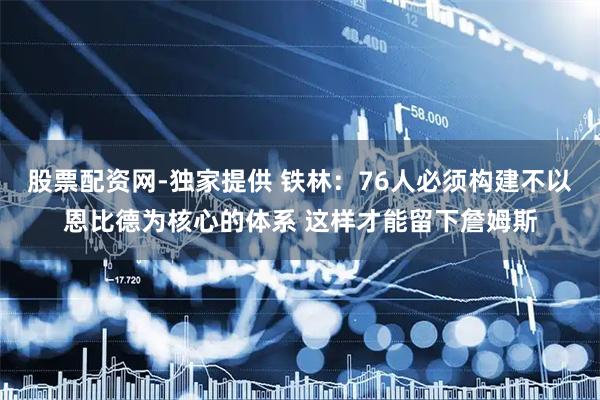股票配资网-独家提供 铁林：76人必须构建不以恩比德为核心的体系 这样才能留下詹姆斯