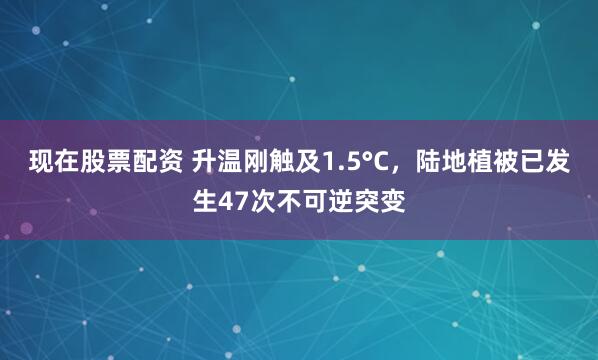 现在股票配资 升温刚触及1.5°C，陆地植被已发生47次不可逆突变