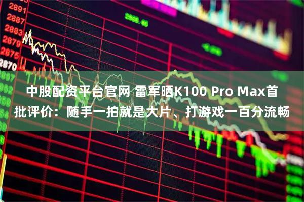 中股配资平台官网 雷军晒K100 Pro Max首批评价：随手一拍就是大片、打游戏一百分流畅